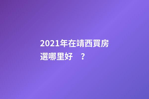 2021年在靖西買房選哪里好？